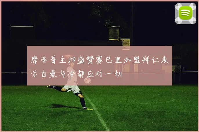 摩洛哥主帅盛赞赛巴里加盟拜仁表示自豪与冷静应对一切