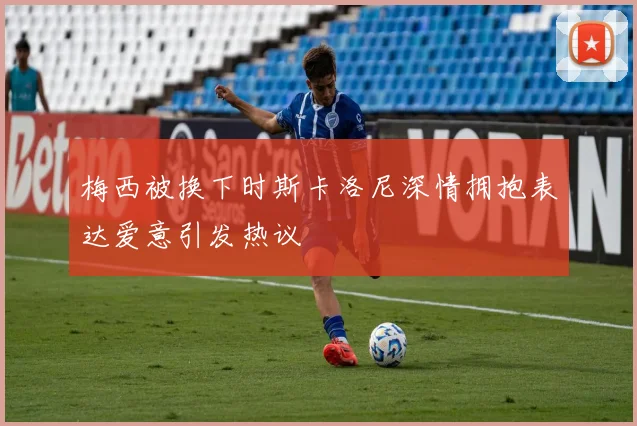 梅西被换下时斯卡洛尼深情拥抱表达爱意引发热议