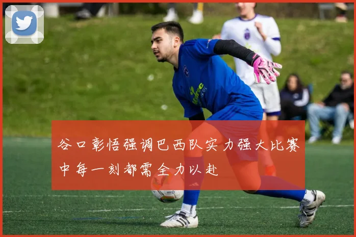 谷口彰悟强调巴西队实力强大比赛中每一刻都需全力以赴