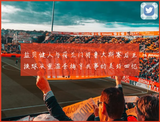 盐贝健人与荷兰门将鲁夫斯赛后互换球衣重温奈梅亨共事的美好回忆