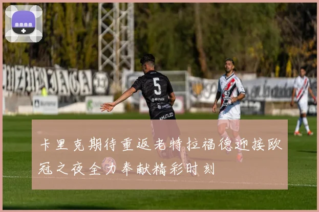 卡里克期待重返老特拉福德迎接欧冠之夜全力奉献精彩时刻